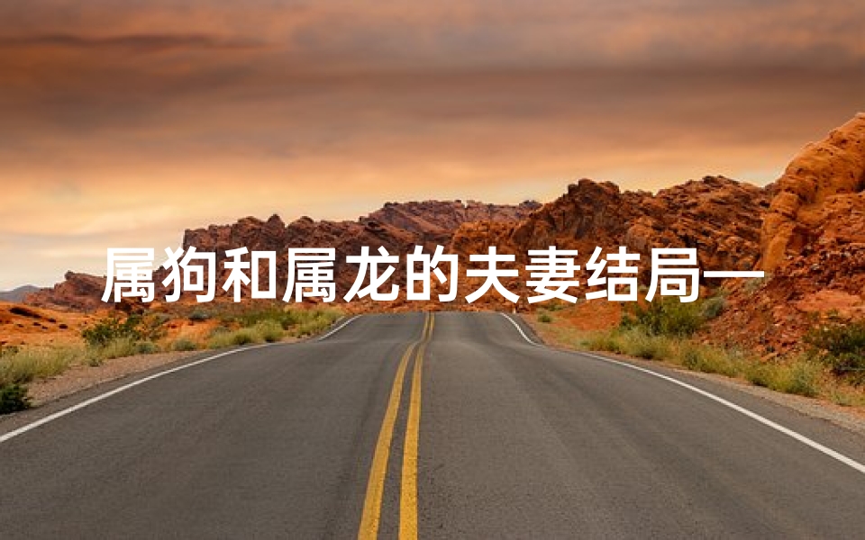 属狗和属龙的夫妻结局—属狗属龙婚配易离婚?揭秘生肖婚配奥秘