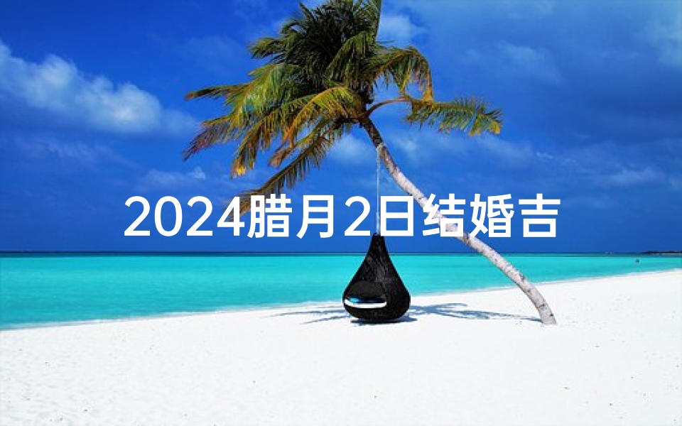 2024腊月2日结婚吉日选择-东贵算卦网