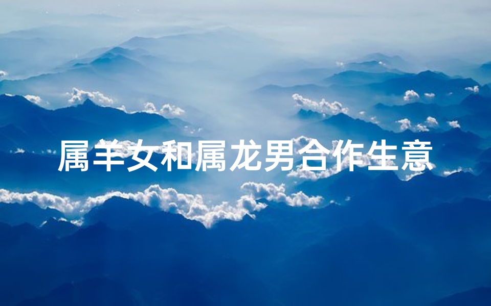 属羊女和属龙男合作生意,属羊女与属龙男:携手共创生意辉煌