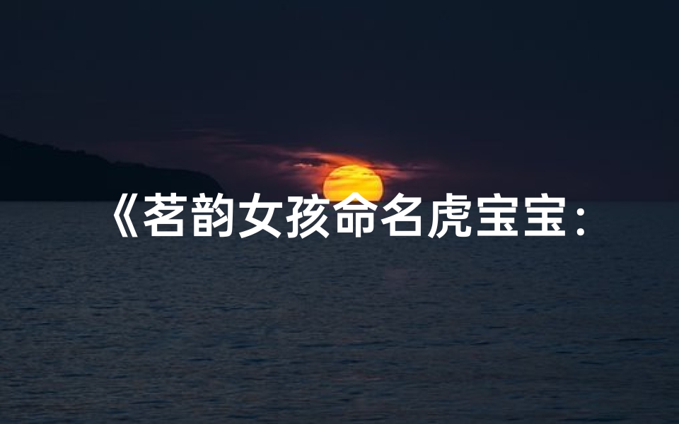 《茗韵女孩命名虎宝宝:寓意美好,独具匠心》