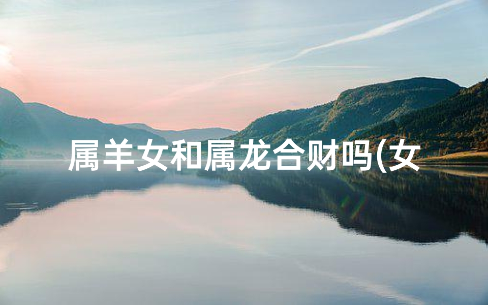 属羊女和属龙合财吗(女属羊和属龙的人合适在一起吗?)