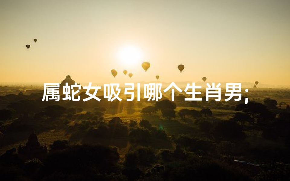 属蛇女吸引哪个生肖男;属蛇女偏爱属龙男:神秘吸引的秘密