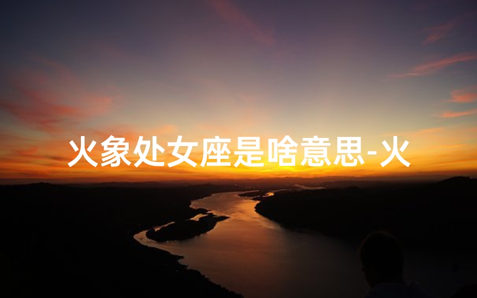 火象处女座是啥意思-火象星座处女座男:揭秘神秘火象的冷静之谜
