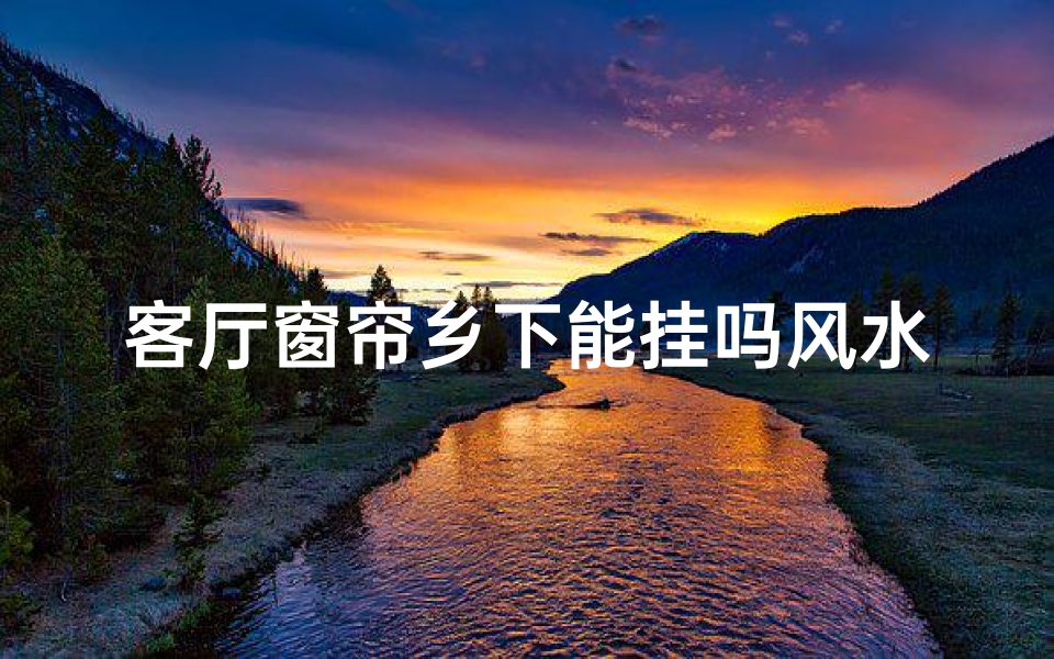 客厅窗帘乡下能挂吗风水好吗(客厅窗帘乡下能挂吗?揭秘风水禁忌)
