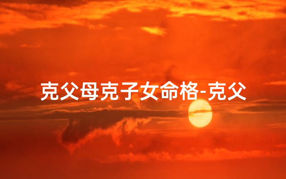 克父母克子女命格-克父母的命格揭秘:命运之谜揭晓