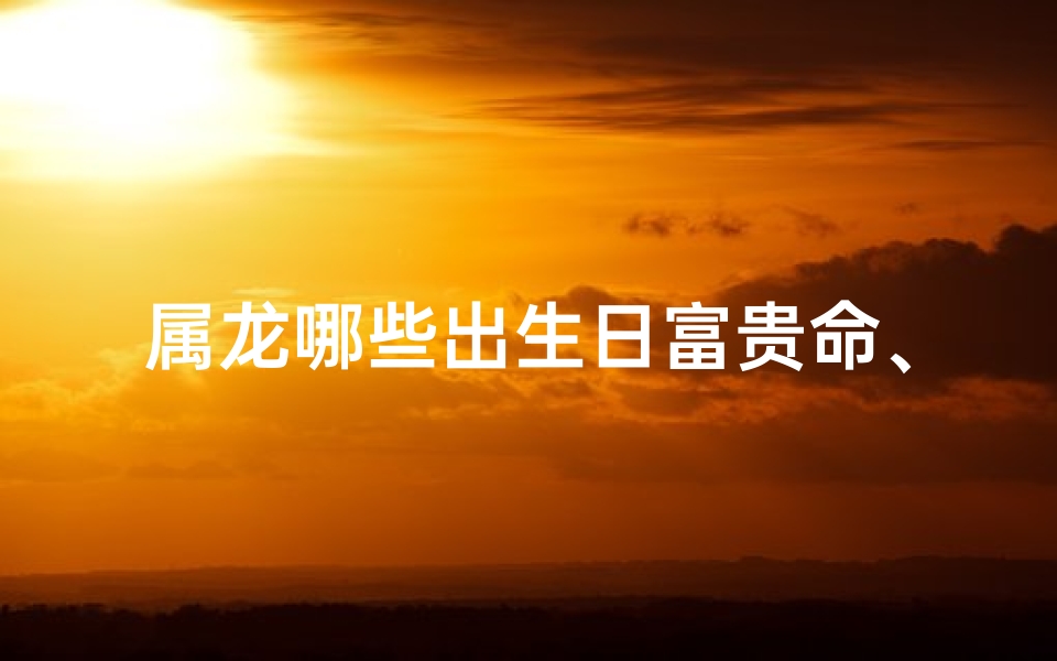 属龙哪些出生日富贵命、龙年生肖哪个出生好命?揭秘运势佳的生肖龙
