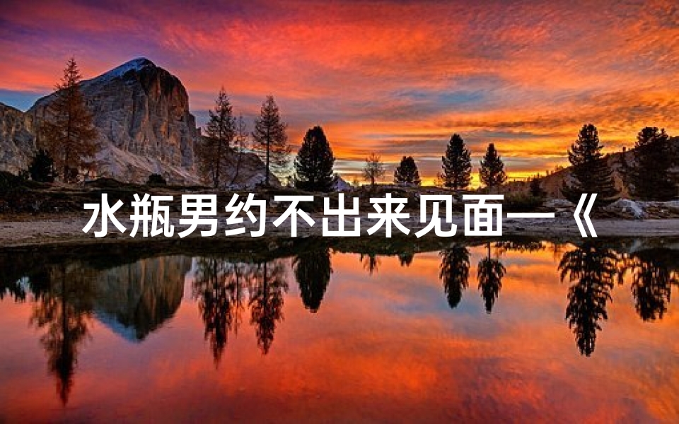 水瓶男约不出来见面—《未见面的水瓶座男生,他会喜欢我吗?》