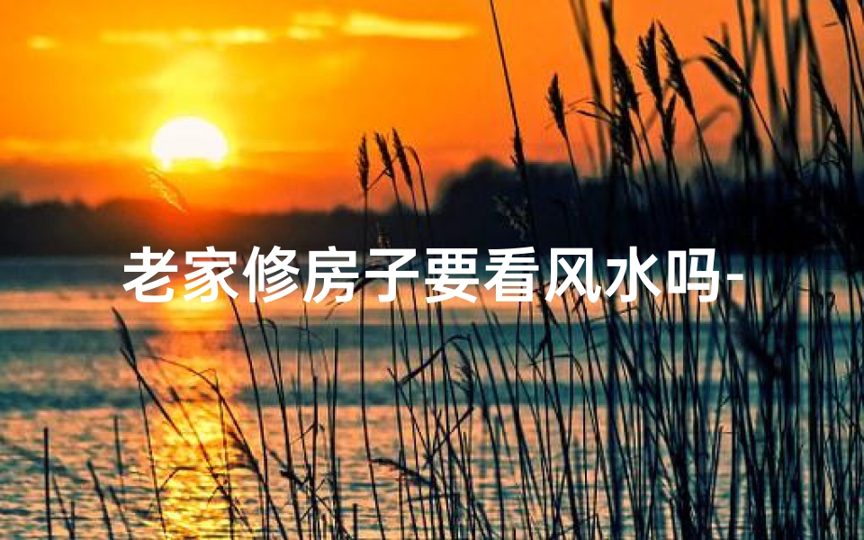 老家修房子要看风水吗-老家农村修房子怎么样