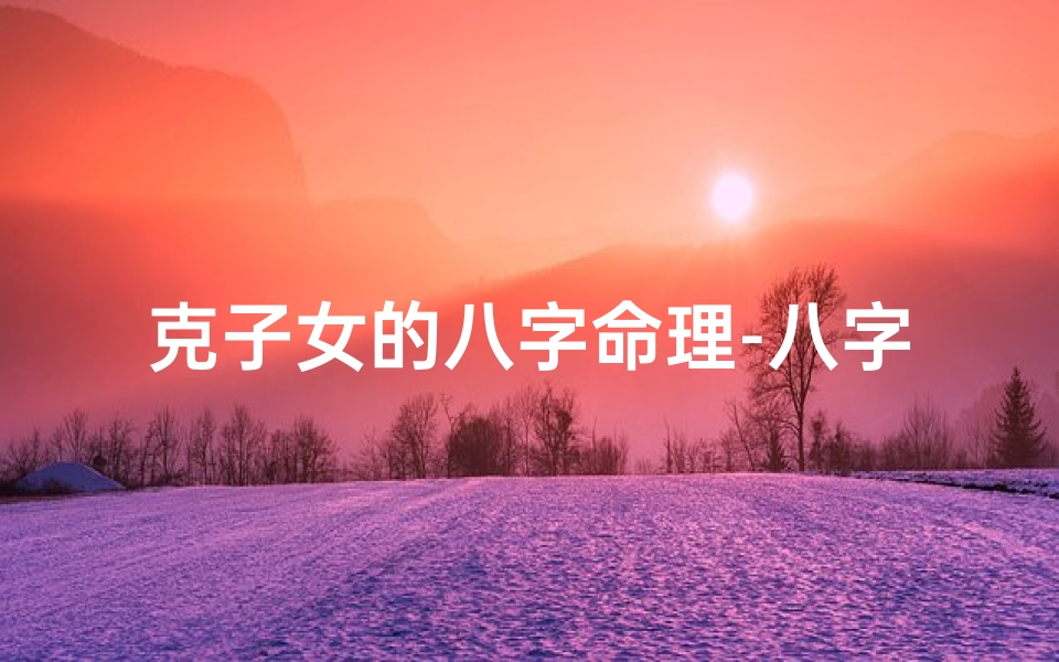 克子女的八字命理-八字命理揭秘:克子命,注定无子之谜