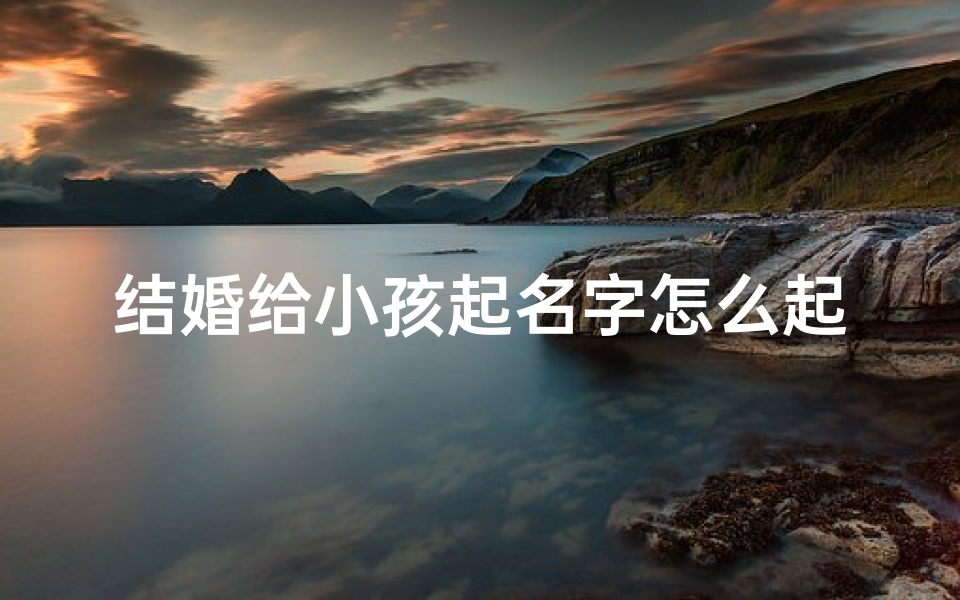 结婚给小孩起名字怎么起好听、结婚育儿:如何为孩子起一个好名字?