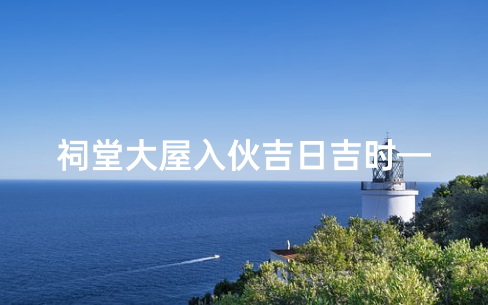 祠堂大屋入伙吉日吉时—祠堂大屋入伙吉日吉时:喜庆启幕,福泽满堂