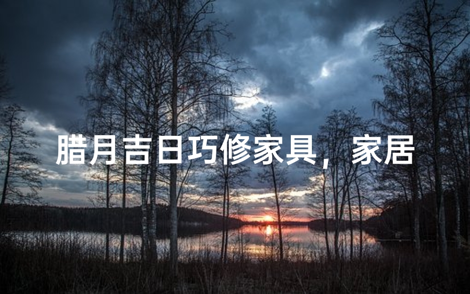 腊月吉日巧修家具,家居焕新正当时