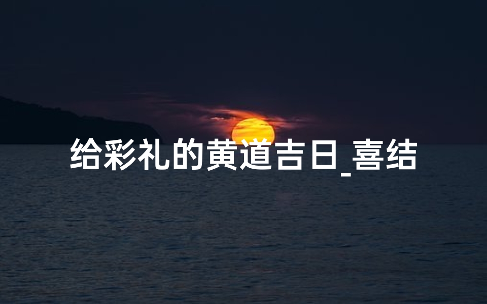给彩礼的黄道吉日_喜结良缘,彩礼吉日选得好