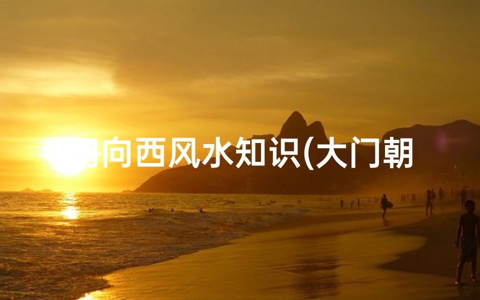 门向西风水知识(大门朝西开和朝东开的风水讲究)