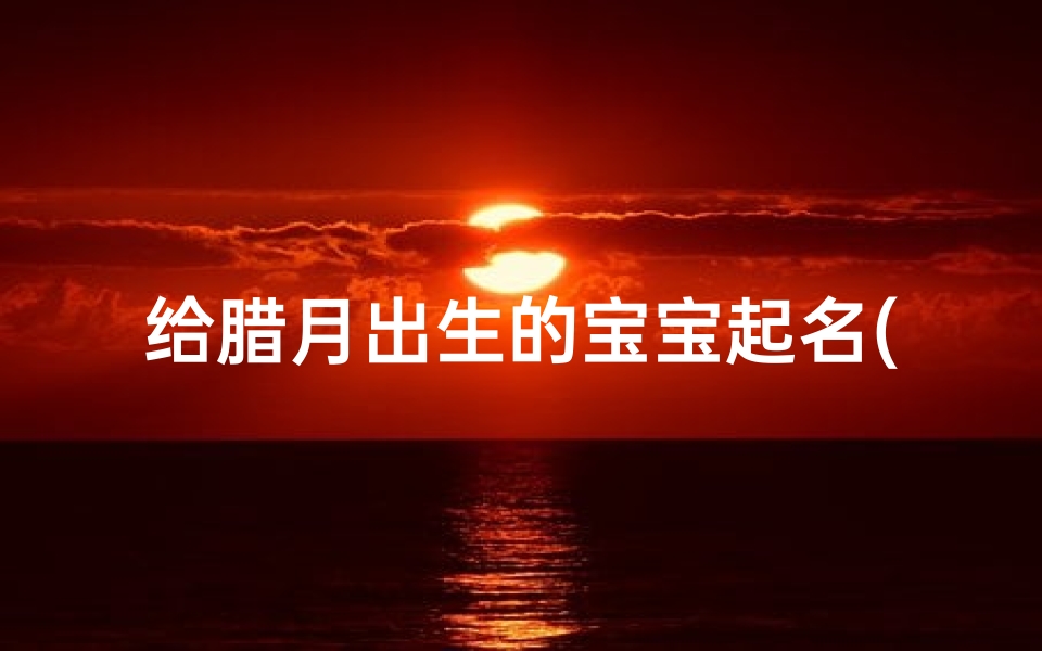 给腊月出生的宝宝起名(宝宝腊月就出生了,爸爸姓任,男宝宝起什么名字好呢 )