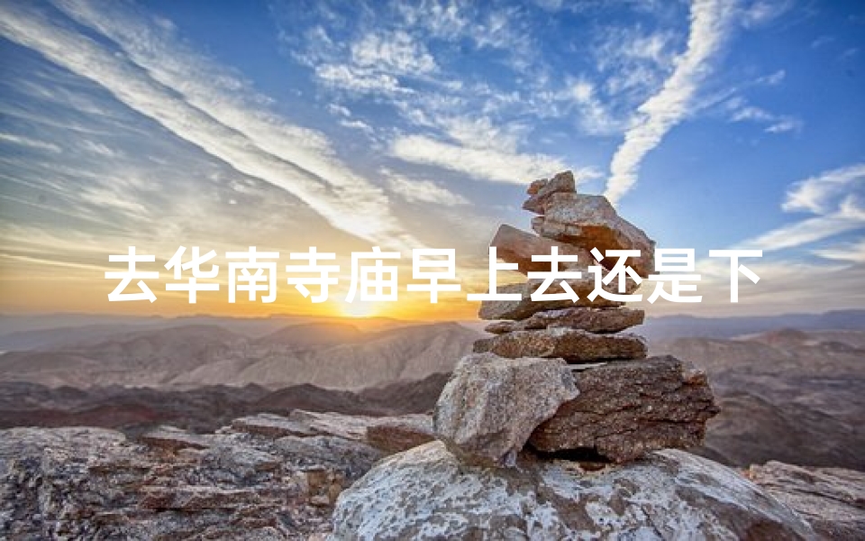 去华南寺庙早上去还是下午去、华南寺庙:上午祈福还是下午参拜?