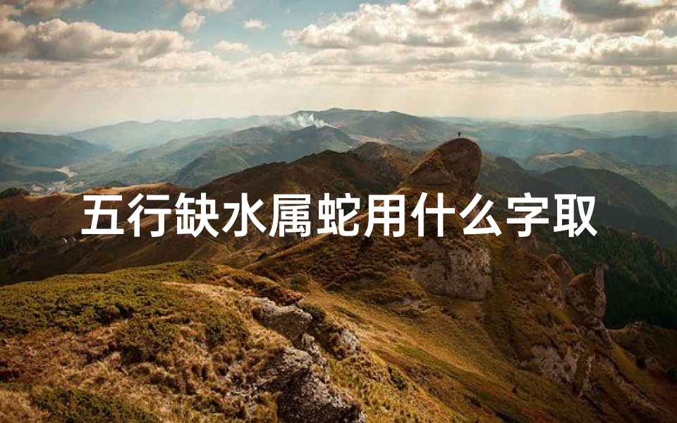五行缺水属蛇用什么字取名字-2025年蛇宝宝五行缺水,精选寓意吉祥的名字推荐