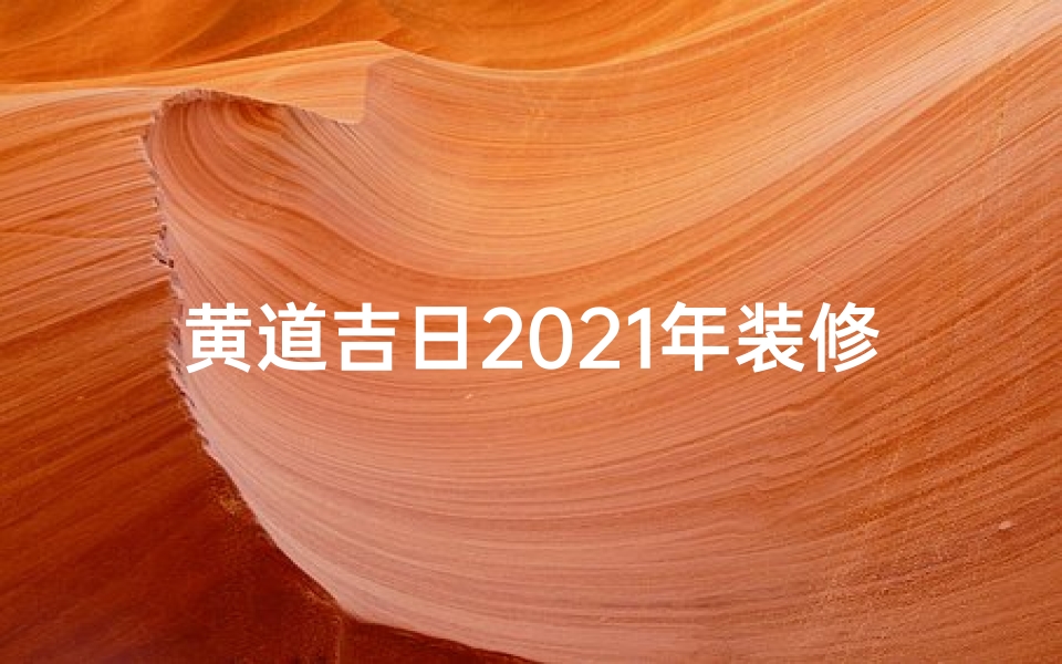 黄道吉日2021年装修-2021黄道吉日,装修好时机