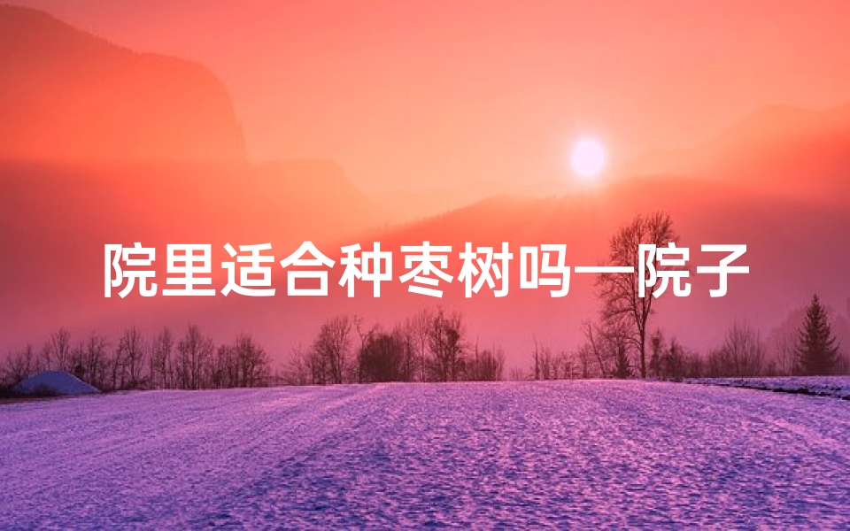 院里适合种枣树吗—院子旁种枣树风水宜忌解析