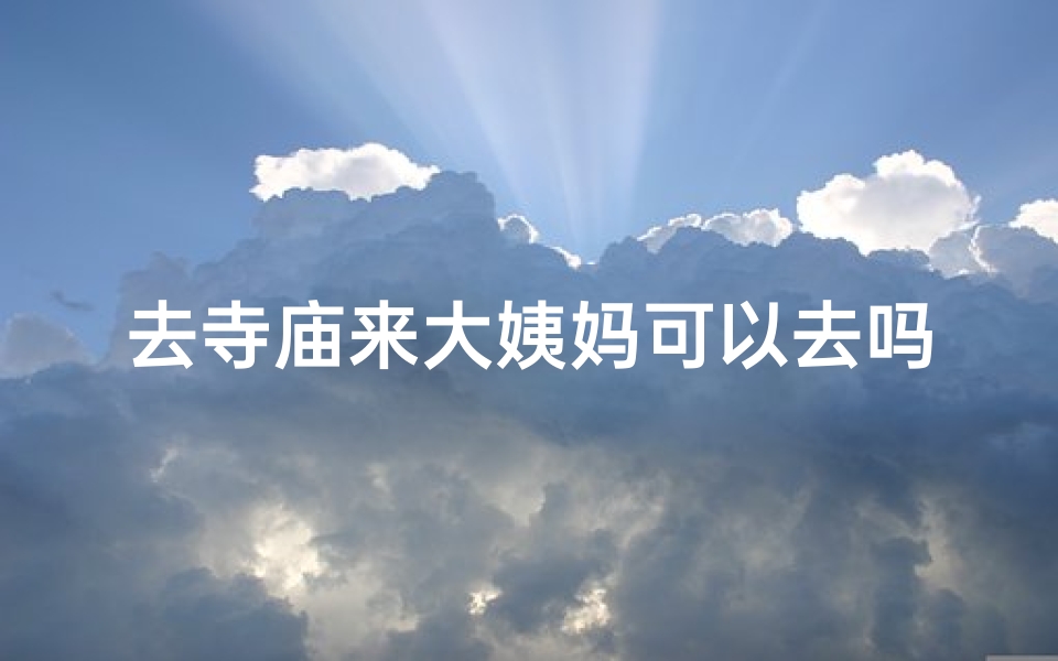 去寺庙来大姨妈可以去吗、寺庙祈福期间大姨妈来访,可以去吗?
