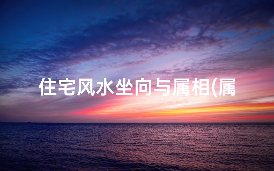 住宅风水坐向与属相(属相与房屋朝向风水有什么关系)