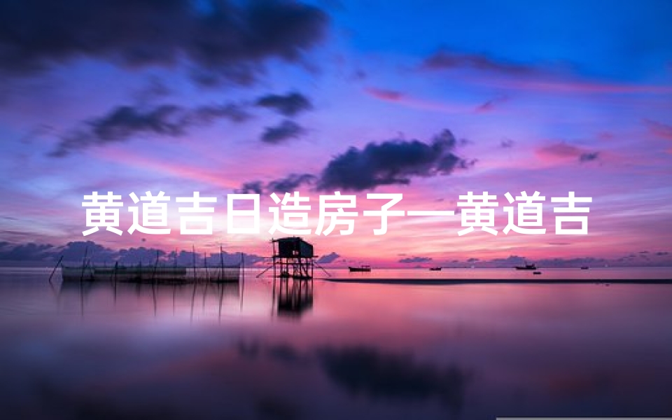 黄道吉日造房子—黄道吉日选良辰,筑梦新居迎福运