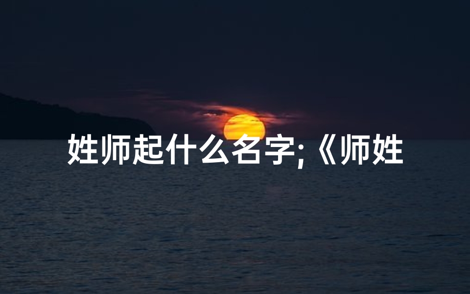 姓师起什么名字;《师姓男宝宝:好听名字精选,传承文化韵味》