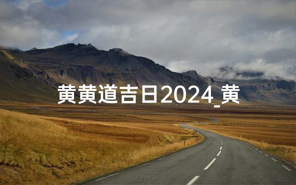 黄黄道吉日2024_黄黄道吉日2024购房吉日