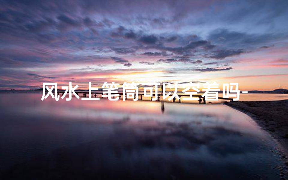 风水上笔筒可以空着吗-笔筒在风水中的作用