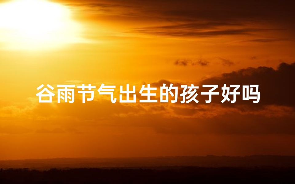 谷雨节气出生的孩子好吗;谷雨时节添新丁,吉祥宝宝迎春来