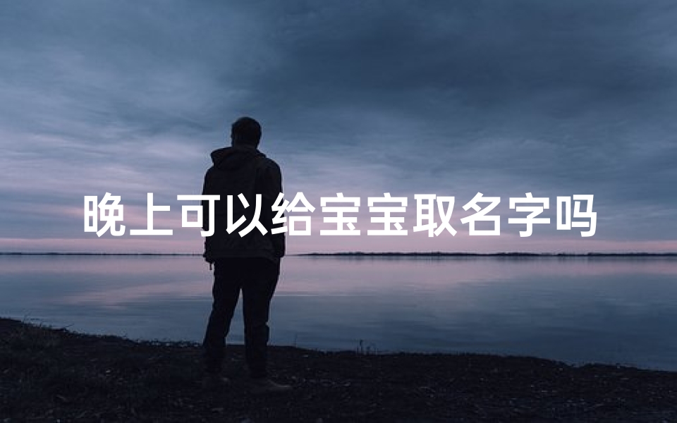 晚上可以给宝宝取名字吗、《夜晚降临,为宝宝取个温馨名字吧》
