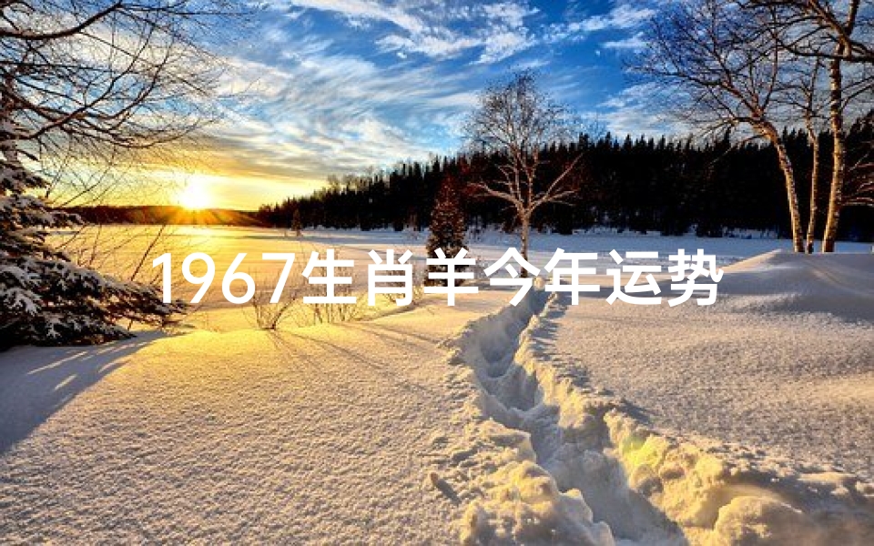 1967生肖羊今年运势及运程(1967年属羊人2024年运势详解:羊年运势大揭秘)