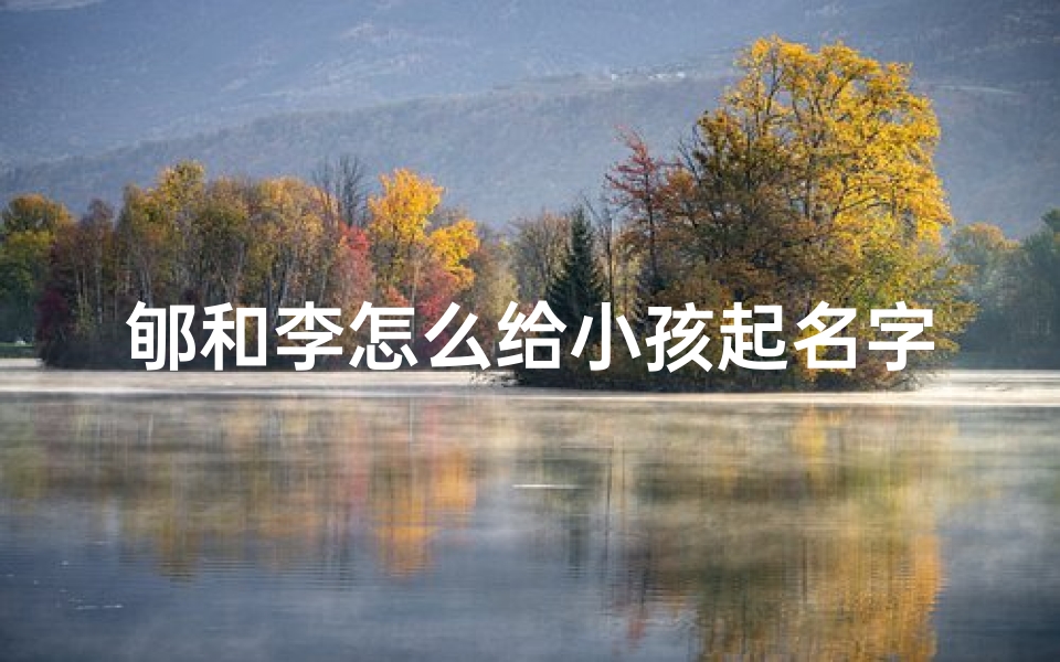 郇和李怎么给小孩起名字—郇李夫妇育儿趣谈:创意满满给孩子起名记