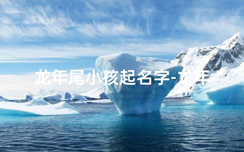 龙年尾小孩起名字-龙年添丁喜洋洋,萌娃起名好运长