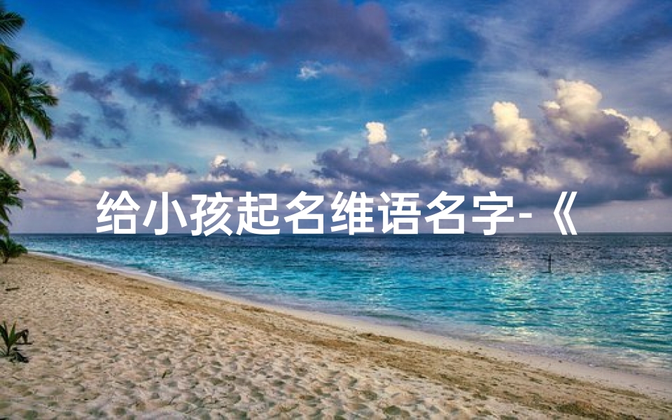 给小孩起名维语名字-《维语名字精选:为宝宝起名,寓意美好》