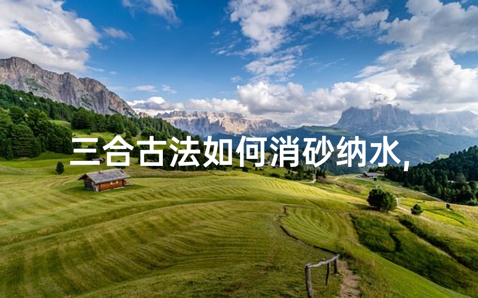 三合古法如何消砂纳水,三合消沙纳水吉凶日:精准择日指南