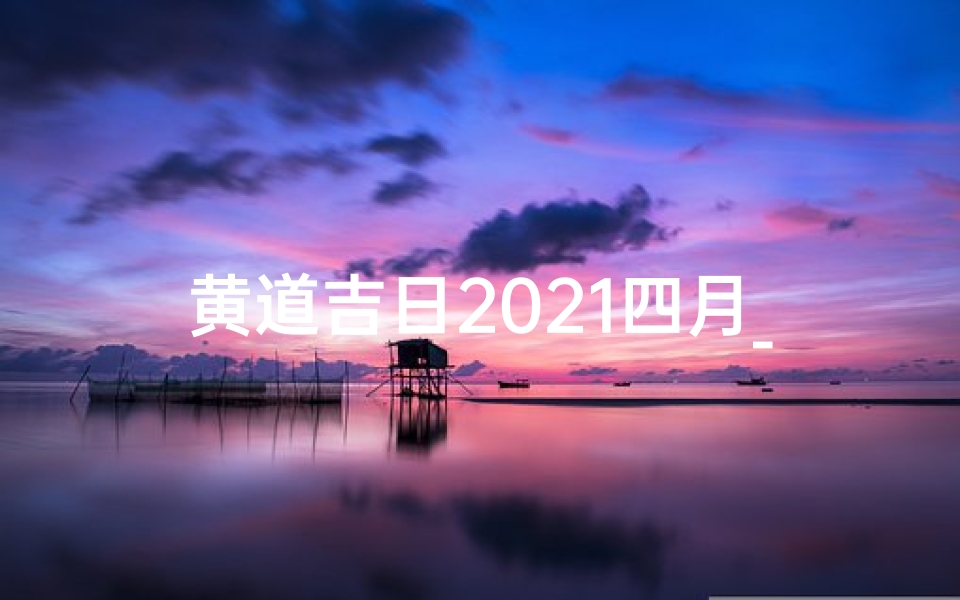 黄道吉日2021四月_四月黄道吉日吉时,宜嫁娶宜出行