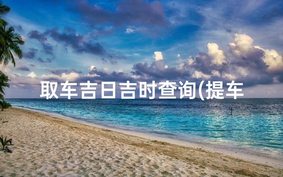取车吉日吉时查询(提车最好时间是几点钟怎么做比较吉利 )