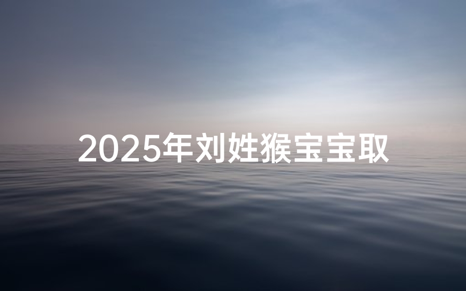 2025年刘姓猴宝宝取名指南,吉祥寓意与文化传承