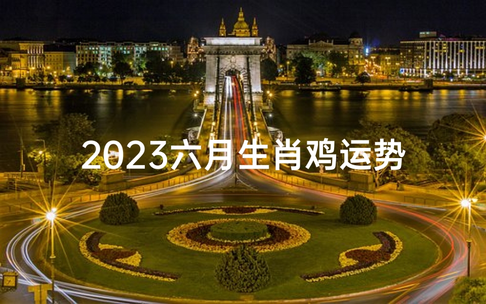 2023六月生肖鸡运势_2023年六月生肖鸡运势揭秘:财运亨通,事业腾飞