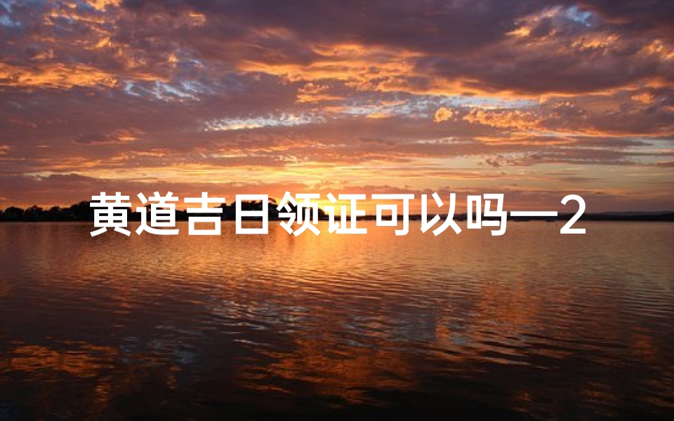 黄道吉日领证可以吗—2021黄道吉日领证,幸福时刻见证爱情