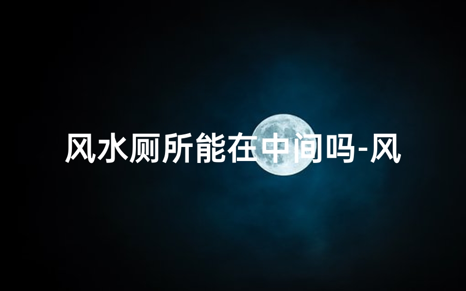 风水厕所能在中间吗-风水厕所宜不宜居中?揭秘家居布局奥秘