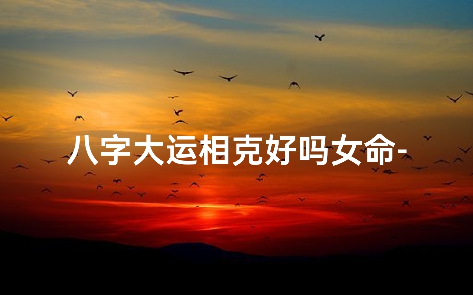 八字大运相克好吗女命-八字大运相克女命:命运起伏与化解之道