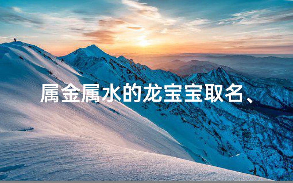 属金属水的龙宝宝取名、属金属水龙宝宝:灵动水韵,金辉闪耀之名