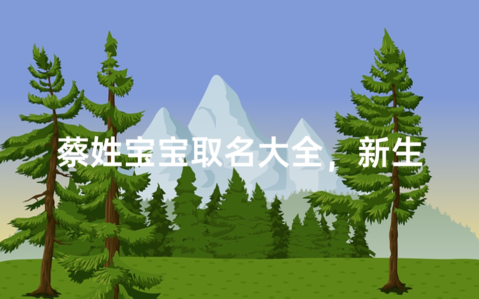 蔡姓宝宝取名大全,新生儿起名灵感宝典与寓意解析