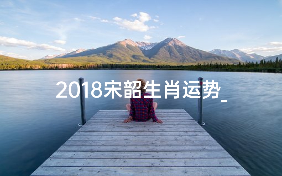 2018宋韶生肖运势_2018宋韶生肖运势揭秘:运势高峰来袭