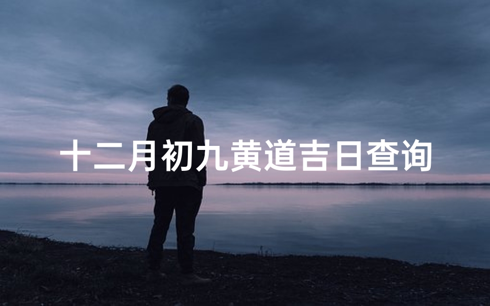 十二月初九黄道吉日查询(12份搬家吉日,农历十二月搬家吉日查询)