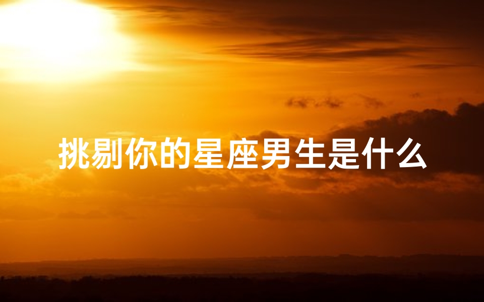挑剔你的星座男生是什么(哪些星座男最会挑剔女伴)