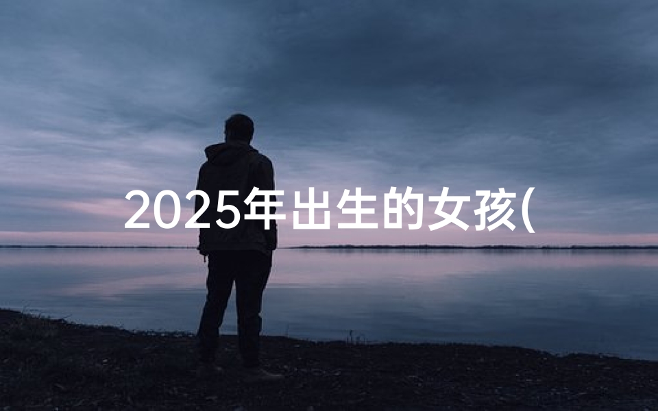 2025年出生的女孩(2025年男女宝宝取名最佳字盘点,创意美名推荐)