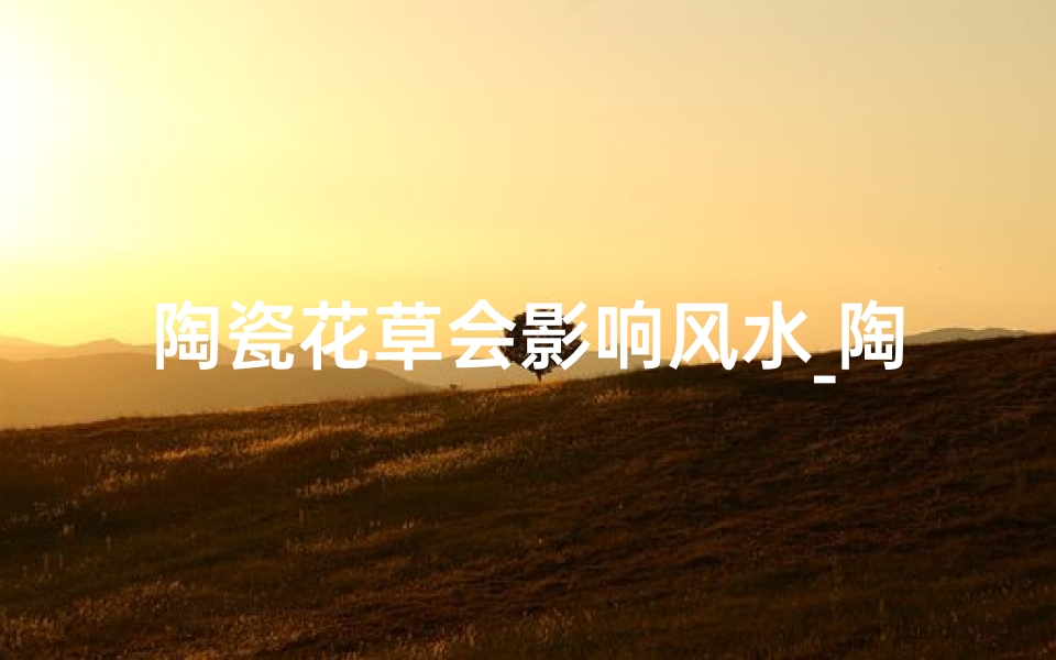 陶瓷花草会影响风水_陶瓷花草会影响风水嘛